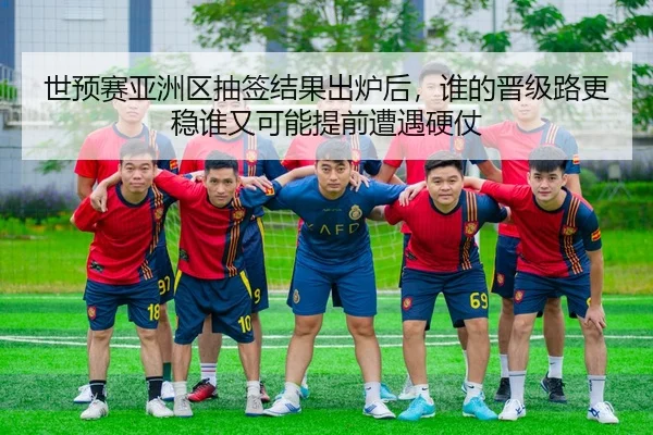 世预赛亚洲区抽签结果出炉后，谁的晋级路更稳谁又可能提前遭遇硬仗